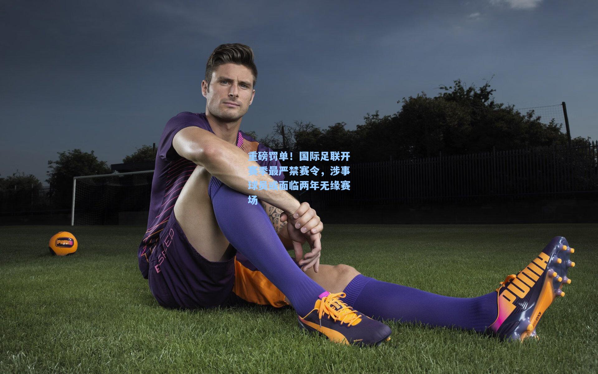 重磅罚单！国际足联开赛季最严禁赛令，涉事球员或面临两年无缘赛场
