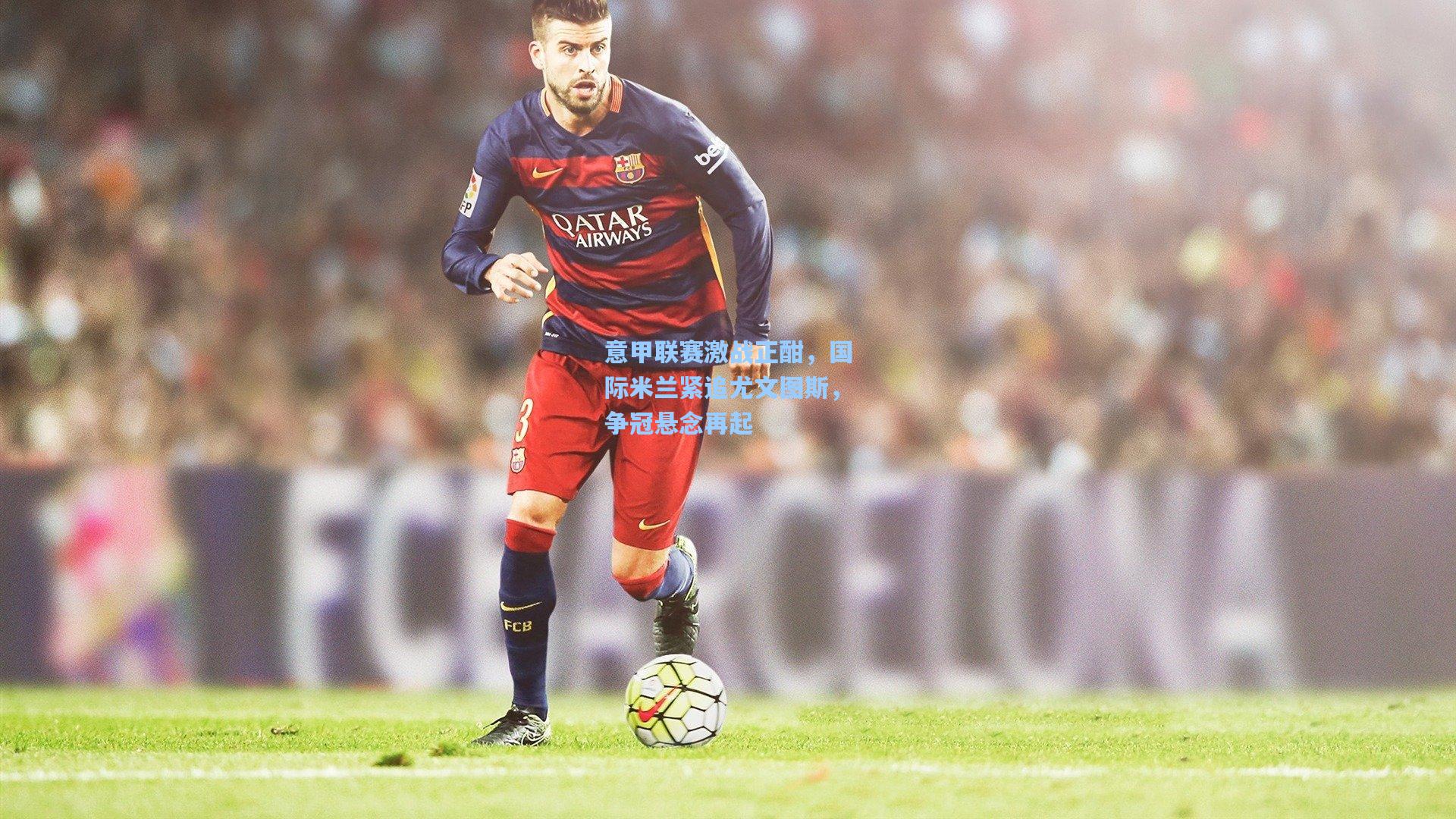 意甲联赛激战正酣，国际米兰紧追尤文图斯，争冠悬念再起